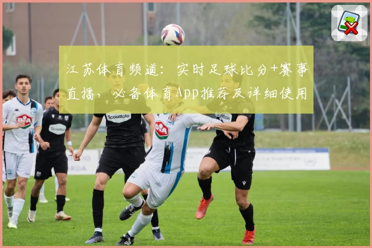 江苏体育频道:实时足球比分+赛事直播,必备体育App推荐及详细使用教程