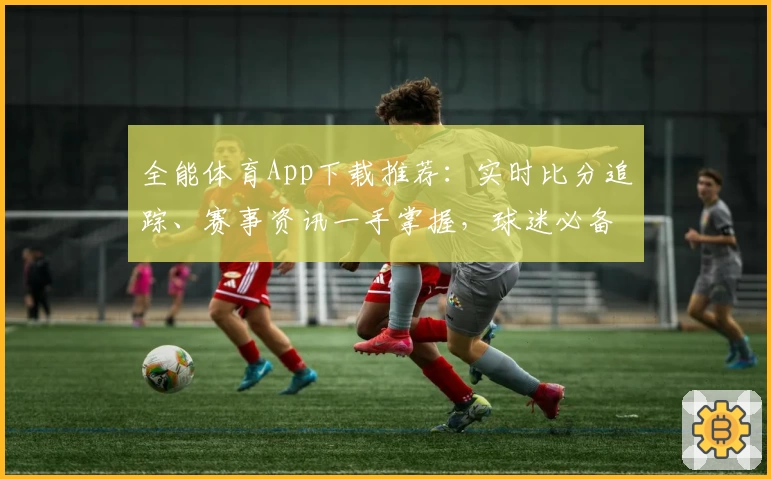 全能体育App下载推荐：实时比分追踪、赛事资讯一手掌握，球迷必备利器