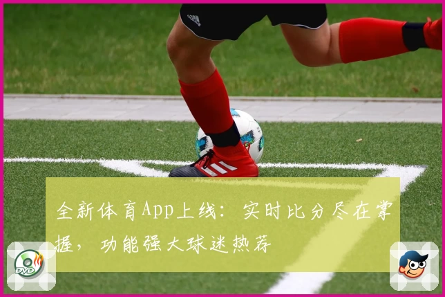 全新体育App上线：实时比分尽在掌握，功能强大球迷热荐
