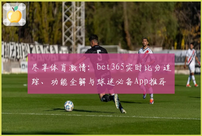 尽享体育激情：bet365实时比分追踪、功能全解与球迷必备App推荐