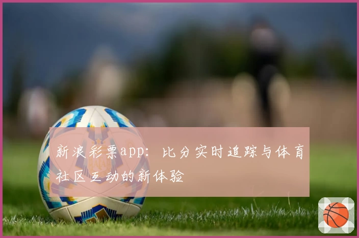 新浪彩票app：比分实时追踪与体育社区互动的新体验