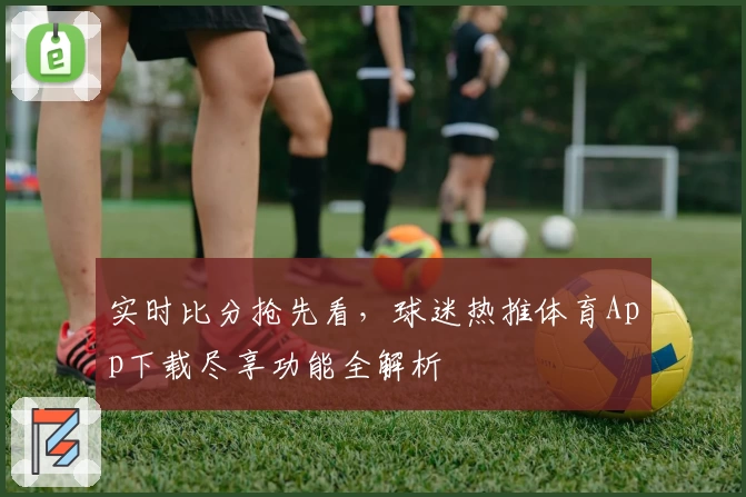 实时比分抢先看，球迷热推体育App下载尽享功能全解析