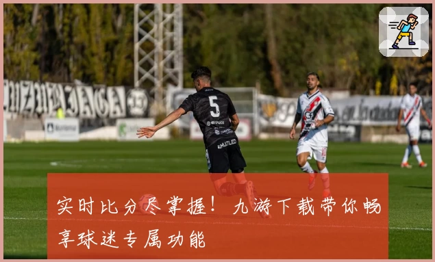 实时比分尽掌握!九游下载带你畅享球迷专属功能