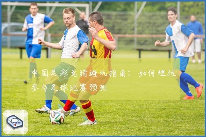 中国足彩竞猜避坑指南：如何理性参与足球比赛预测