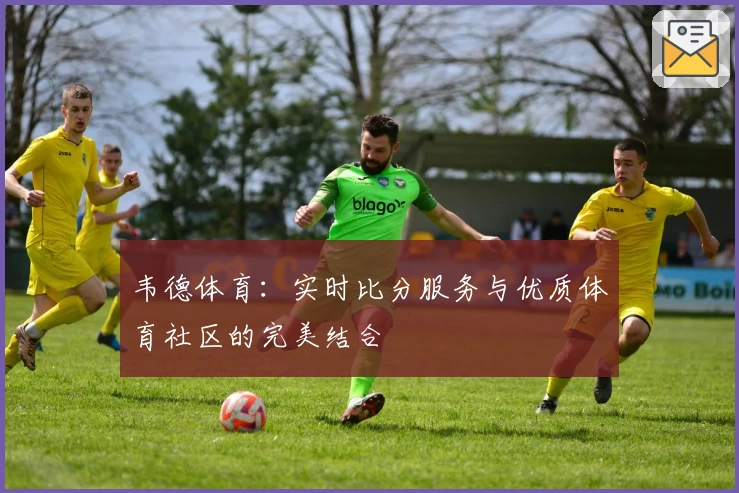 韦德体育：实时比分服务与优质体育社区的完美结合