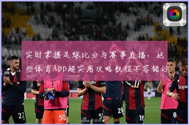 实时掌握足球比分与赛事直播，这些体育App超实用攻略教程不容错过