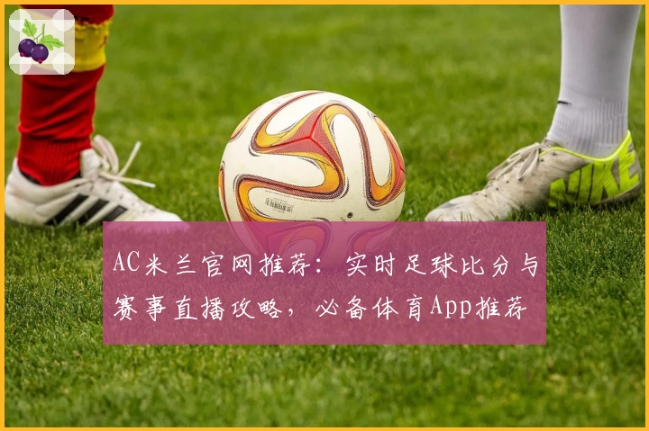 AC米兰官网推荐：实时足球比分与赛事直播攻略，必备体育App推荐