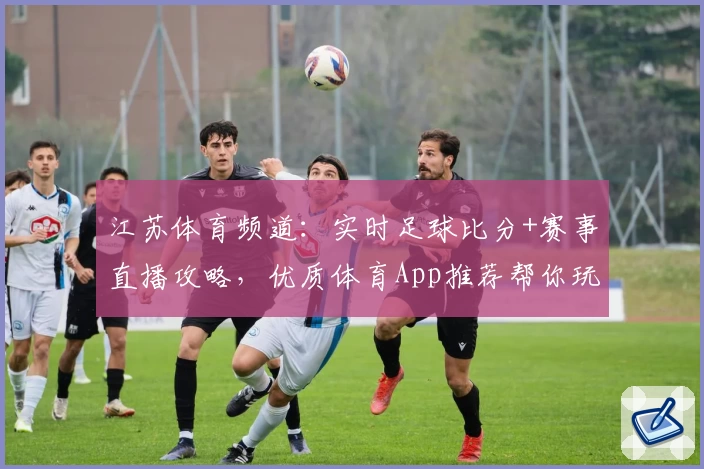 江苏体育频道：实时足球比分+赛事直播攻略，优质体育App推荐帮你玩转赛场