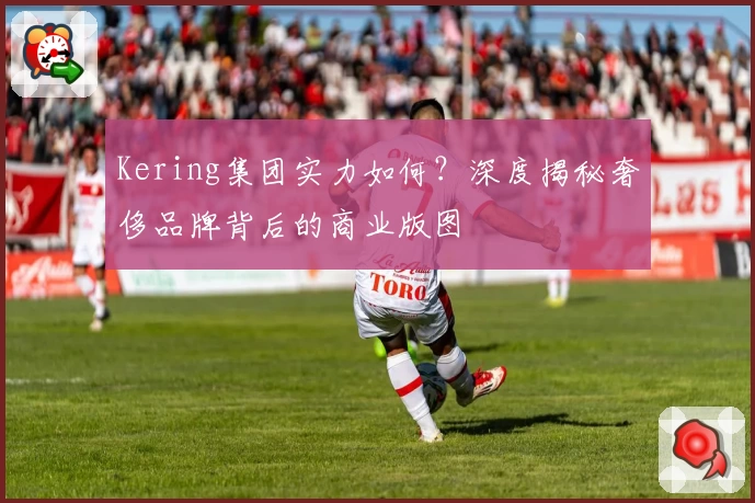 Kering集团实力如何？深度揭秘奢侈品牌背后的商业版图
