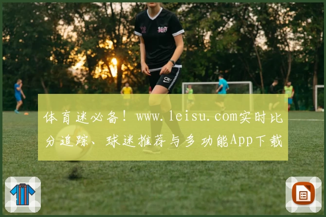 体育迷必备！www.leisu.com实时比分追踪、球迷推荐与多功能App下载指南