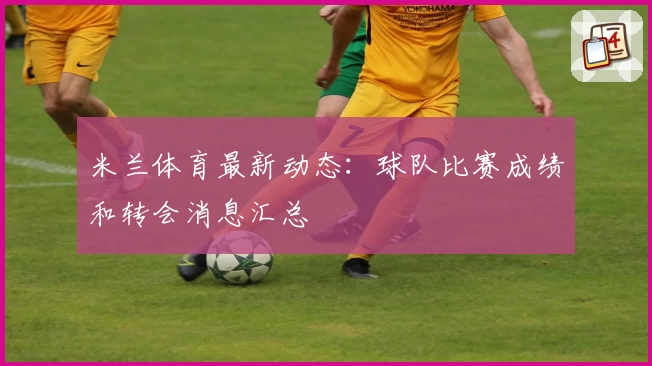 米兰体育最新动态：球队比赛成绩和转会消息汇总