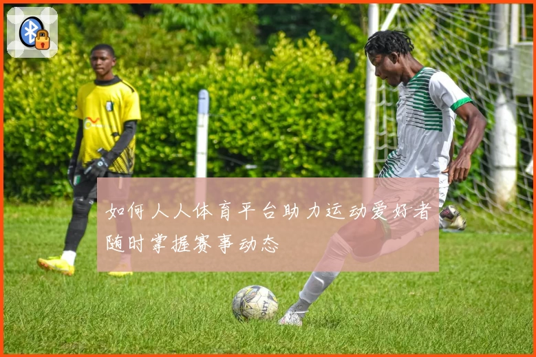 如何人人体育平台助力运动爱好者随时掌握赛事动态