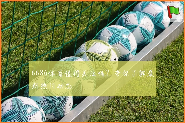 6686体育值得关注吗?带你了解最新热门动态