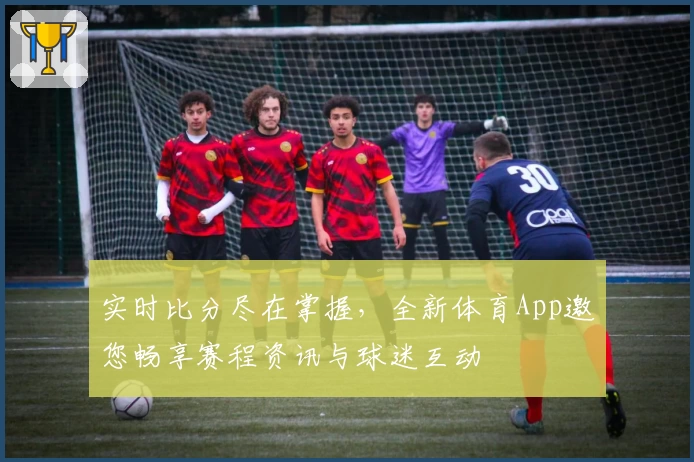 实时比分尽在掌握，全新体育App邀您畅享赛程资讯与球迷互动