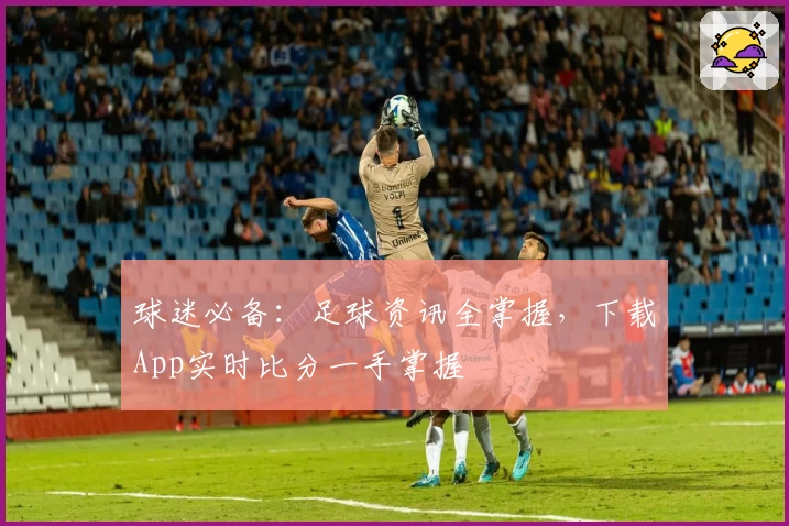 球迷必备:足球资讯全掌握,下载App实时比分一手掌握