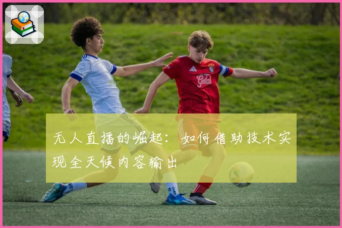无人直播的崛起：如何借助技术实现全天候内容输出
