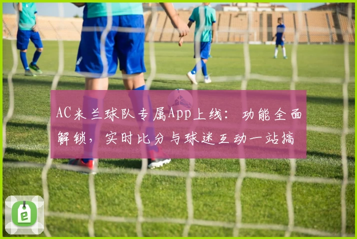 AC米兰球队专属App上线：功能全面解锁，实时比分与球迷互动一站搞定