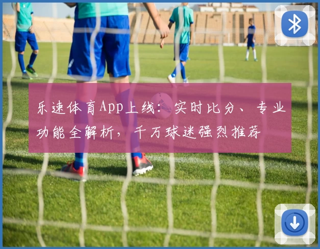 乐速体育App上线：实时比分、专业功能全解析，千万球迷强烈推荐
