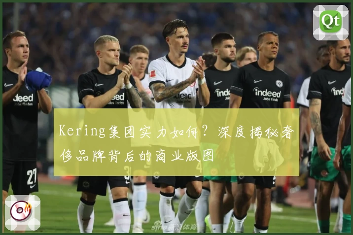 Kering集团实力如何？深度揭秘奢侈品牌背后的商业版图