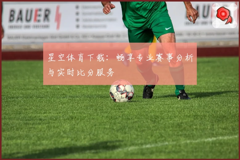 星空体育下载：畅享专业赛事分析与实时比分服务