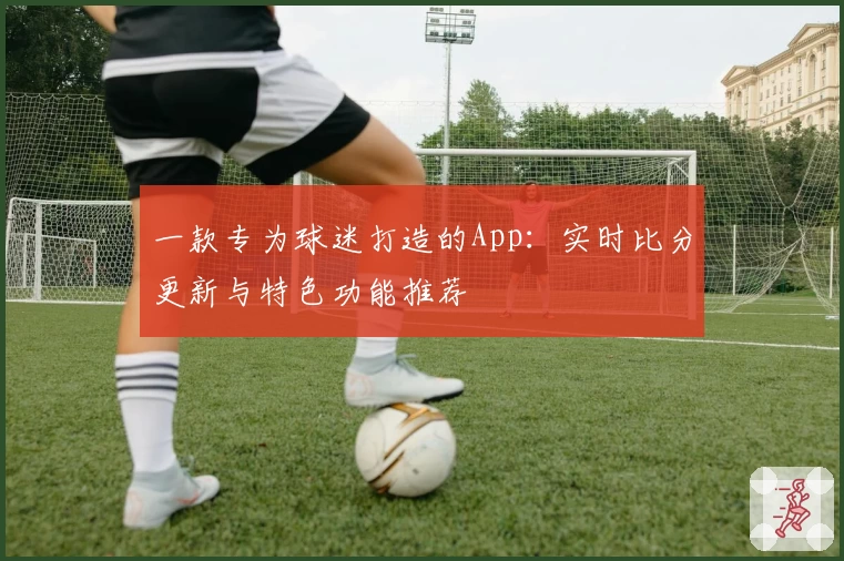 一款专为球迷打造的App：实时比分更新与特色功能推荐