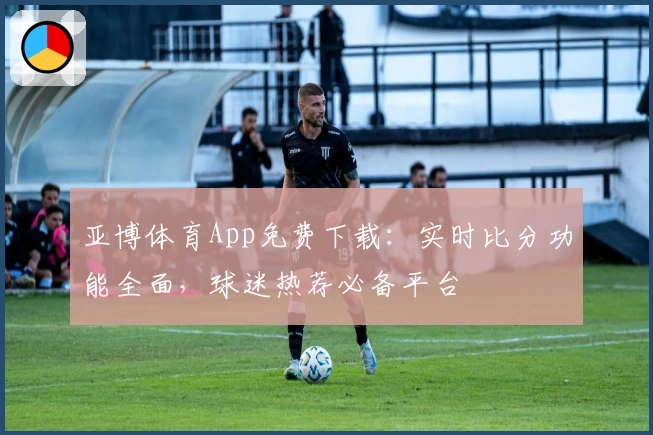 亚博体育App免费下载：实时比分功能全面，球迷热荐必备平台