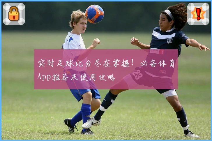 实时足球比分尽在掌握！必备体育App推荐及使用攻略