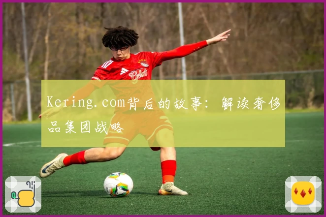 Kering.com背后的故事：解读奢侈品集团战略