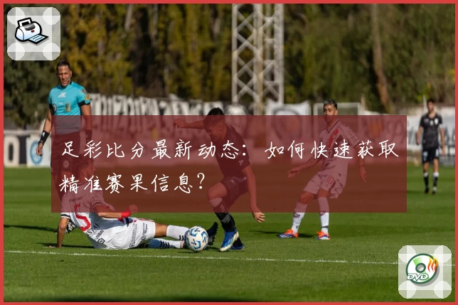 足彩比分最新动态：如何快速获取精准赛果信息？