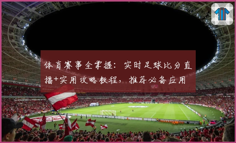 体育赛事全掌握：实时足球比分直播+实用攻略教程，推荐必备应用