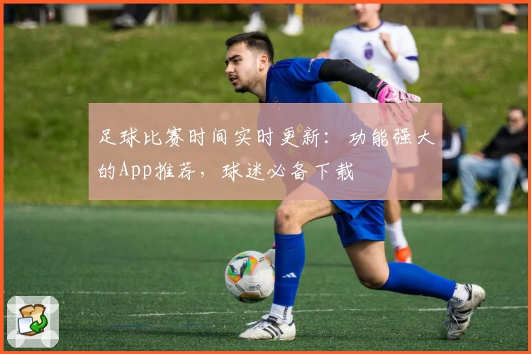 足球比赛时间实时更新：功能强大的App推荐，球迷必备下载