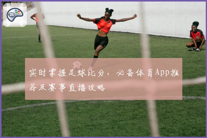 实时掌握足球比分，必备体育App推荐及赛事直播攻略