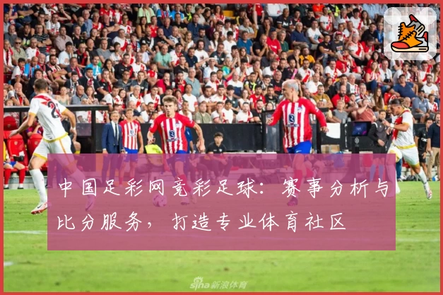 中国足彩网竞彩足球：赛事分析与比分服务，打造专业体育社区