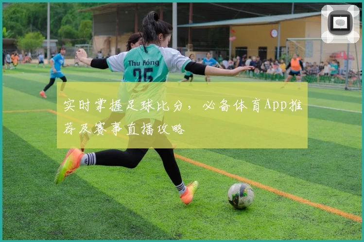 实时掌握足球比分，必备体育App推荐及赛事直播攻略