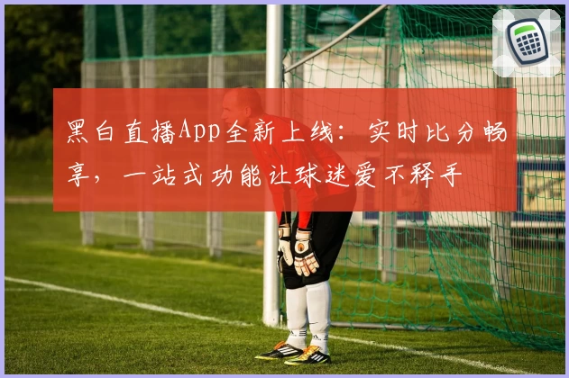 黑白直播App全新上线：实时比分畅享，一站式功能让球迷爱不释手