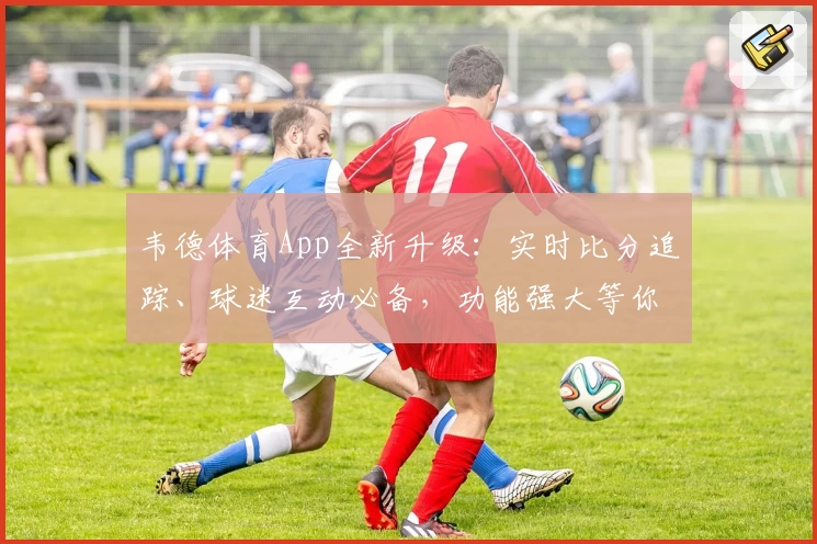 韦德体育App全新升级：实时比分追踪、球迷互动必备，功能强大等你下载！