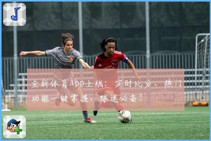 全新体育App上线:实时比分、热门功能一键掌握,球迷必备!