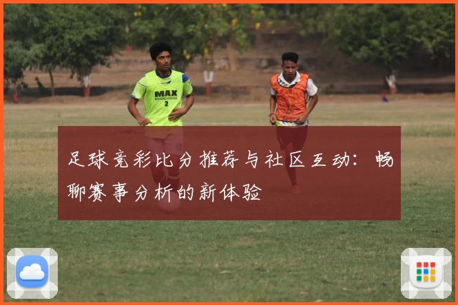 足球竞彩比分推荐与社区互动：畅聊赛事分析的新体验