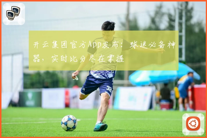 开云集团官方App发布：球迷必备神器，实时比分尽在掌握