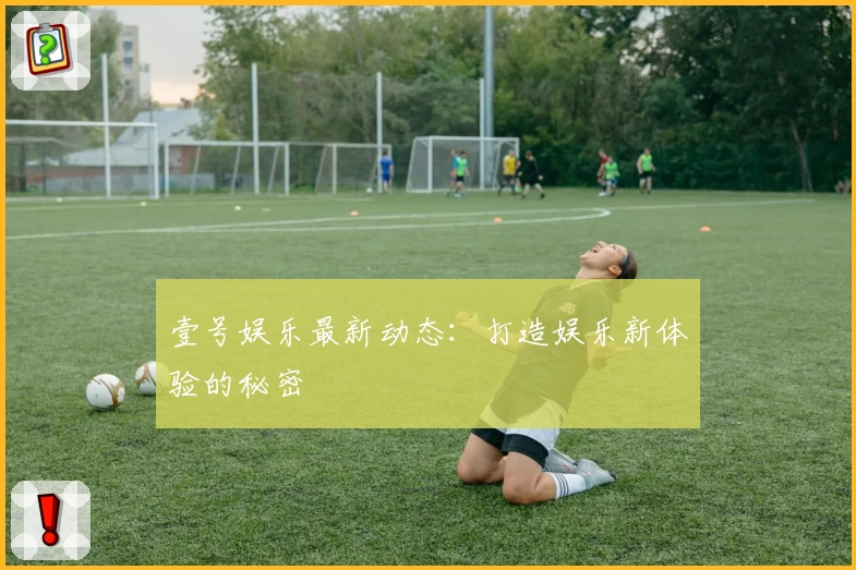 壹号娱乐最新动态：打造娱乐新体验的秘密