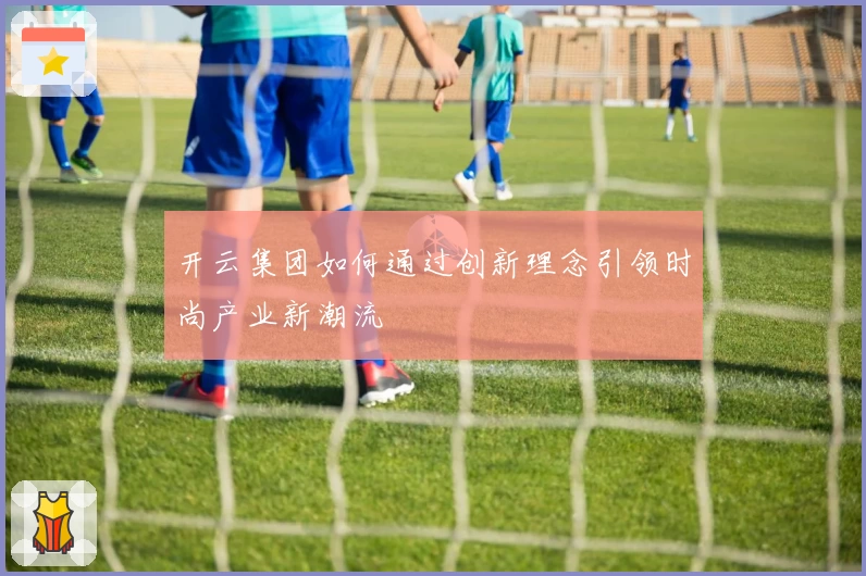 开云集团如何通过创新理念引领时尚产业新潮流
