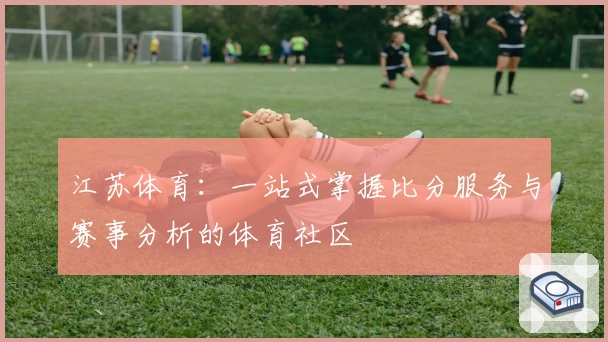 江苏体育：一站式掌握比分服务与赛事分析的体育社区