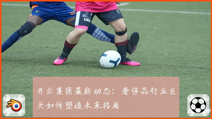 开云集团最新动态：奢侈品行业巨头如何塑造未来格局