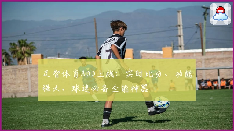 足智体育App上线：实时比分、功能强大，球迷必备全能神器