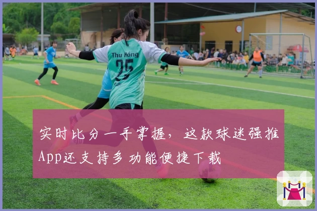 实时比分一手掌握，这款球迷强推App还支持多功能便捷下载