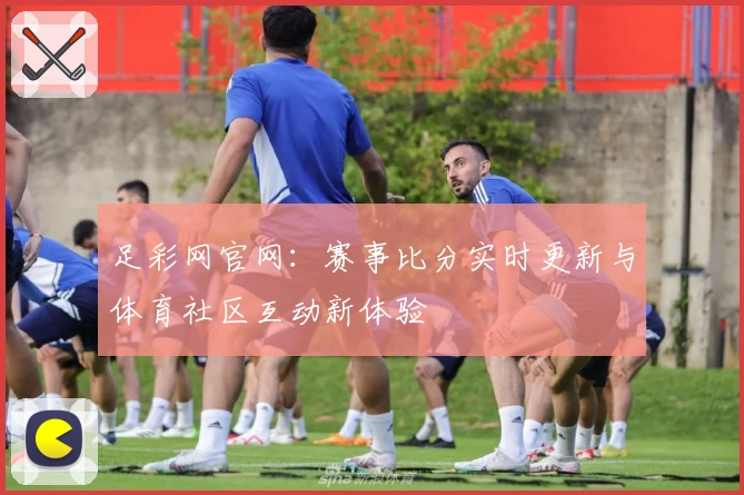 足彩网官网：赛事比分实时更新与体育社区互动新体验