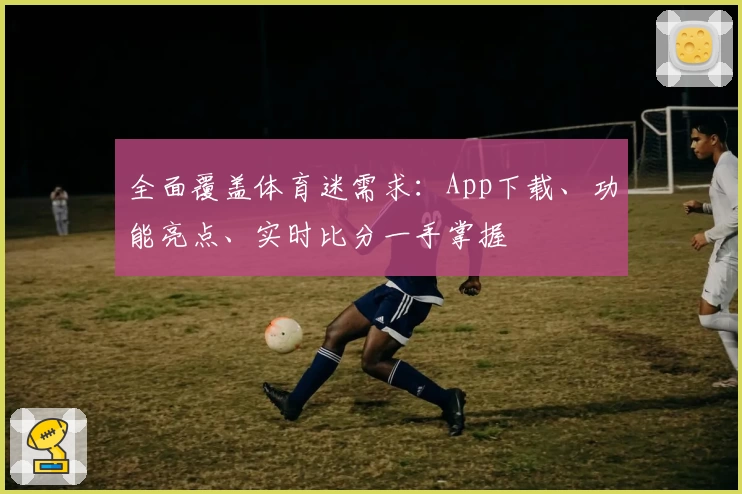 全面覆盖体育迷需求:App下载、功能亮点、实时比分一手掌握