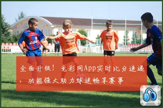 全面升级！竞彩网App实时比分速递，功能强大助力球迷畅享赛事