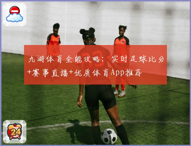 九游体育全能攻略：实时足球比分+赛事直播+优质体育App推荐