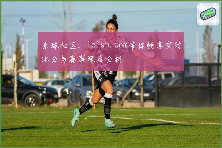乐球社区：leisu.com带你畅享实时比分与赛事深度分析